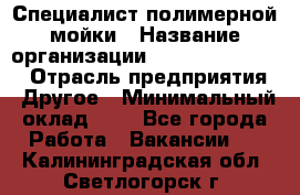 Специалист полимерной мойки › Название организации ­ Fast and Shine › Отрасль предприятия ­ Другое › Минимальный оклад ­ 1 - Все города Работа » Вакансии   . Калининградская обл.,Светлогорск г.